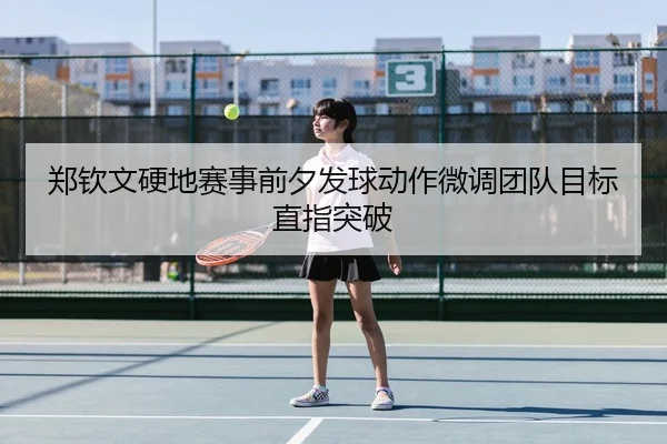 郑钦文硬地赛事前夕发球动作微调团队目标直指突破
